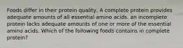 Foods differ in their protein quality, A complete protein provides adequate amounts of all essential amino acids. an incomplete protein lacks adequate amounts of one or more of the essential amino acids. Which of the following foods contains in complete protein?