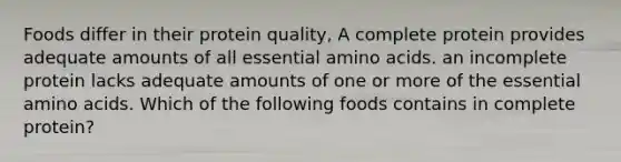 Foods differ in their protein quality, A complete protein provides adequate amounts of all essential amino acids. an incomplete protein lacks adequate amounts of one or more of the essential amino acids. Which of the following foods contains in complete protein?