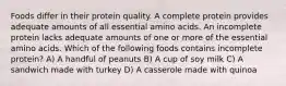 Foods differ in their protein quality. A complete protein provides adequate amounts of all essential amino acids. An incomplete protein lacks adequate amounts of one or more of the essential amino acids. Which of the following foods contains incomplete protein? A) A handful of peanuts B) A cup of soy milk C) A sandwich made with turkey D) A casserole made with quinoa