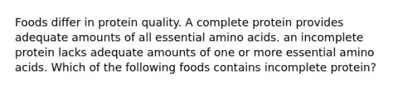 Foods differ in protein quality. A complete protein provides adequate amounts of all essential amino acids. an incomplete protein lacks adequate amounts of one or more essential amino acids. Which of the following foods contains incomplete protein?