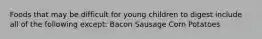 Foods that may be difficult for young children to digest include all of the following except: Bacon Sausage Corn Potatoes