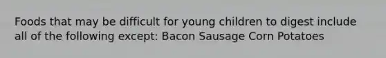 Foods that may be difficult for young children to digest include all of the following except: Bacon Sausage Corn Potatoes