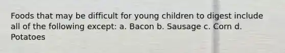 Foods that may be difficult for young children to digest include all of the following except: a. Bacon b. Sausage c. Corn d. Potatoes