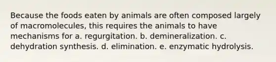 Because the foods eaten by animals are often composed largely of macromolecules, this requires the animals to have mechanisms for a. regurgitation. b. demineralization. c. dehydration synthesis. d. elimination. e. enzymatic hydrolysis.