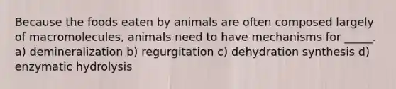 Because the foods eaten by animals are often composed largely of macromolecules, animals need to have mechanisms for _____. a) demineralization b) regurgitation c) dehydration synthesis d) enzymatic hydrolysis