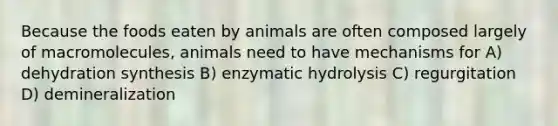 Because the foods eaten by animals are often composed largely of macromolecules, animals need to have mechanisms for A) dehydration synthesis B) enzymatic hydrolysis C) regurgitation D) demineralization