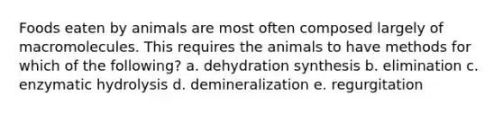 Foods eaten by animals are most often composed largely of macromolecules. This requires the animals to have methods for which of the following? a. dehydration synthesis b. elimination c. enzymatic hydrolysis d. demineralization e. regurgitation