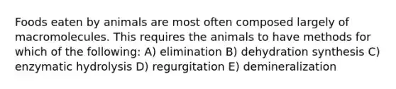 Foods eaten by animals are most often composed largely of macromolecules. This requires the animals to have methods for which of the following: A) elimination B) dehydration synthesis C) enzymatic hydrolysis D) regurgitation E) demineralization