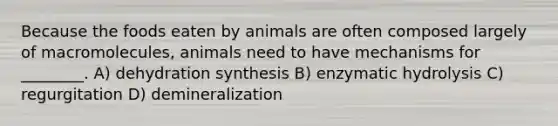 Because the foods eaten by animals are often composed largely of macromolecules, animals need to have mechanisms for ________. A) dehydration synthesis B) enzymatic hydrolysis C) regurgitation D) demineralization