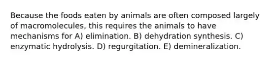 Because the foods eaten by animals are often composed largely of macromolecules, this requires the animals to have mechanisms for A) elimination. B) dehydration synthesis. C) enzymatic hydrolysis. D) regurgitation. E) demineralization.