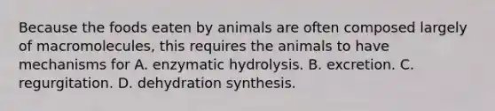 Because the foods eaten by animals are often composed largely of macromolecules, this requires the animals to have mechanisms for A. enzymatic hydrolysis. B. excretion. C. regurgitation. D. dehydration synthesis.