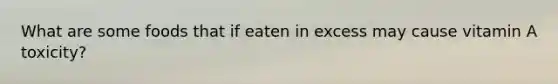 What are some foods that if eaten in excess may cause vitamin A toxicity?