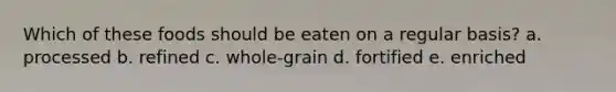 Which of these foods should be eaten on a regular basis? a. processed b. refined c. whole-grain d. fortified e. enriched