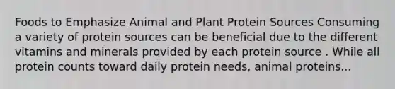 Foods to Emphasize Animal and Plant Protein Sources Consuming a variety of protein sources can be beneficial due to the different vitamins and minerals provided by each protein source . While all protein counts toward daily protein needs, animal proteins...