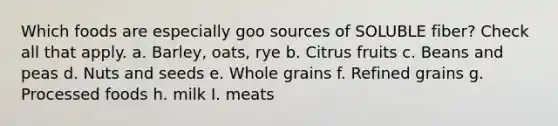 Which foods are especially goo sources of SOLUBLE fiber? Check all that apply. a. Barley, oats, rye b. Citrus fruits c. Beans and peas d. Nuts and seeds e. Whole grains f. Refined grains g. Processed foods h. milk I. meats