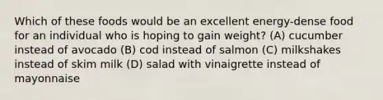 Which of these foods would be an excellent energy-dense food for an individual who is hoping to gain weight? (A) cucumber instead of avocado (B) cod instead of salmon (C) milkshakes instead of skim milk (D) salad with vinaigrette instead of mayonnaise