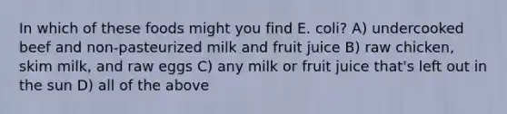 In which of these foods might you find E. coli? A) undercooked beef and non-pasteurized milk and fruit juice B) raw chicken, skim milk, and raw eggs C) any milk or fruit juice that's left out in the sun D) all of the above