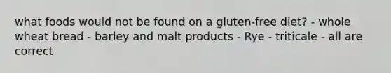 what foods would not be found on a gluten-free diet? - whole wheat bread - barley and malt products - Rye - triticale - all are correct