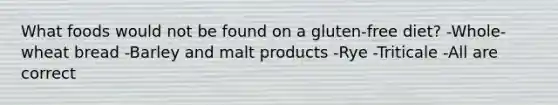 What foods would not be found on a gluten-free diet? -Whole-wheat bread -Barley and malt products -Rye -Triticale -All are correct