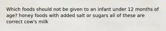 Which foods should not be given to an infant under 12 months of age? honey foods with added salt or sugars all of these are correct cow's milk