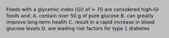 Foods with a glycemic index (GI) of > 70 are considered high-GI foods and: A. contain over 50 g of pure glucose B. can greatly improve long-term health C. result in a rapid increase in blood glucose levels D. are leading risk factors for type 1 diabetes