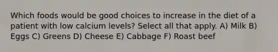 Which foods would be good choices to increase in the diet of a patient with low calcium levels? Select all that apply. A) Milk B) Eggs C) Greens D) Cheese E) Cabbage F) Roast beef