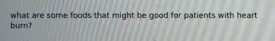 what are some foods that might be good for patients with heart burn?