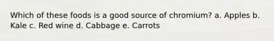 Which of these foods is a good source of chromium? a. Apples b. Kale c. Red wine d. Cabbage e. Carrots