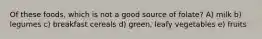 Of these foods, which is not a good source of folate? A) milk b) legumes c) breakfast cereals d) green, leafy vegetables e) fruits