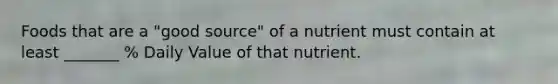 Foods that are a "good source" of a nutrient must contain at least _______ % Daily Value of that nutrient.