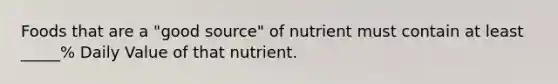 Foods that are a "good source" of nutrient must contain at least _____% Daily Value of that nutrient.