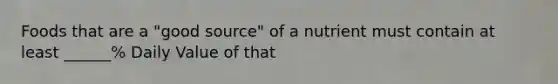 Foods that are a "good source" of a nutrient must contain at least ______% Daily Value of that