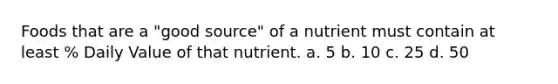 Foods that are a "good source" of a nutrient must contain at least % Daily Value of that nutrient. a. 5 b. 10 c. 25 d. 50