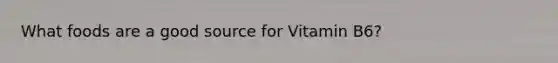 What foods are a good source for Vitamin B6?