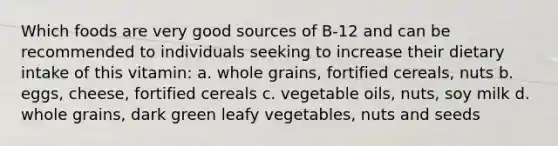 Which foods are very good sources of B-12 and can be recommended to individuals seeking to increase their dietary intake of this vitamin: a. whole grains, fortified cereals, nuts b. eggs, cheese, fortified cereals c. vegetable oils, nuts, soy milk d. whole grains, dark green leafy vegetables, nuts and seeds