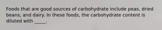 Foods that are good sources of carbohydrate include peas, dried beans, and dairy. In these foods, the carbohydrate content is diluted with _____.