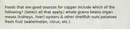 Foods that are good sources for copper include which of the following? (Select all that apply.) whole grains beans organ meats (kidneys, liver) oysters & other shellfish nuts potatoes fresh fruit (watermelon, citrus, etc.)