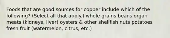 Foods that are good sources for copper include which of the following? (Select all that apply.) whole grains beans organ meats (kidneys, liver) oysters & other shellfish nuts potatoes fresh fruit (watermelon, citrus, etc.)