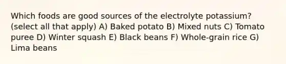 Which foods are good sources of the electrolyte potassium? (select all that apply) A) Baked potato B) Mixed nuts C) Tomato puree D) Winter squash E) Black beans F) Whole-grain rice G) Lima beans