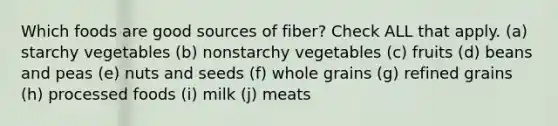 Which foods are good sources of fiber? Check ALL that apply. (a) starchy vegetables (b) nonstarchy vegetables (c) fruits (d) beans and peas (e) nuts and seeds (f) whole grains (g) refined grains (h) processed foods (i) milk (j) meats