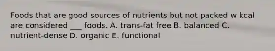 Foods that are good sources of nutrients but not packed w kcal are considered ___ foods. A. trans-fat free B. balanced C. nutrient-dense D. organic E. functional