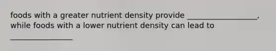 foods with a greater nutrient density provide __________________, while foods with a lower nutrient density can lead to ________________