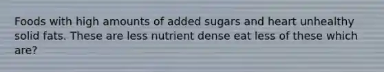 Foods with high amounts of added sugars and heart unhealthy solid fats. These are less nutrient dense eat less of these which are?