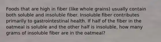 Foods that are high in fiber (like whole grains) usually contain both soluble and insoluble fiber. Insoluble fiber contributes primarily to gastrointestinal health. If half of the fiber in the oatmeal is soluble and the other half is insoluble, how many grams of insoluble fiber are in the oatmeal?