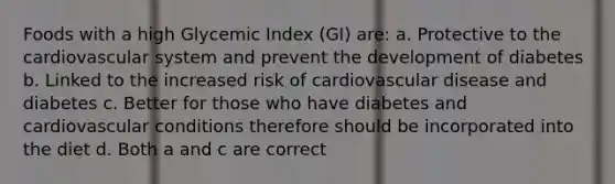 Foods with a high Glycemic Index (GI) are: a. Protective to the cardiovascular system and prevent the development of diabetes b. Linked to the increased risk of cardiovascular disease and diabetes c. Better for those who have diabetes and cardiovascular conditions therefore should be incorporated into the diet d. Both a and c are correct