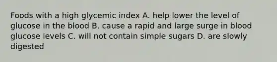 Foods with a high glycemic index A. help lower the level of glucose in the blood B. cause a rapid and large surge in blood glucose levels C. will not contain simple sugars D. are slowly digested