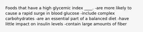 Foods that have a high glycemic index ____.​ -​are more likely to cause a rapid surge in blood glucose -​include complex carbohydrates -​are an essential part of a balanced diet -​have little impact on insulin levels -​contain large amounts of fiber