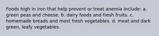 Foods high in iron that help prevent or treat anemia include: a. green peas and cheese. b. dairy foods and fresh fruits. c. homemade breads and most fresh vegetables. d. meat and dark green, leafy vegetables.