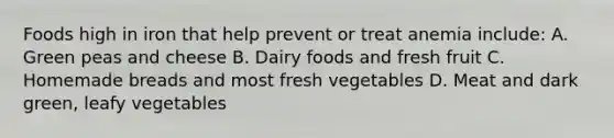 Foods high in iron that help prevent or treat anemia include: A. Green peas and cheese B. Dairy foods and fresh fruit C. Homemade breads and most fresh vegetables D. Meat and dark green, leafy vegetables