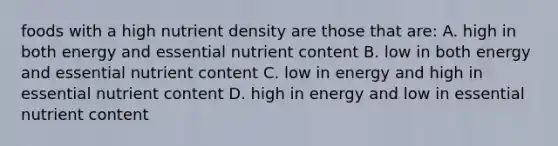 foods with a high nutrient density are those that are: A. high in both energy and essential nutrient content B. low in both energy and essential nutrient content C. low in energy and high in essential nutrient content D. high in energy and low in essential nutrient content